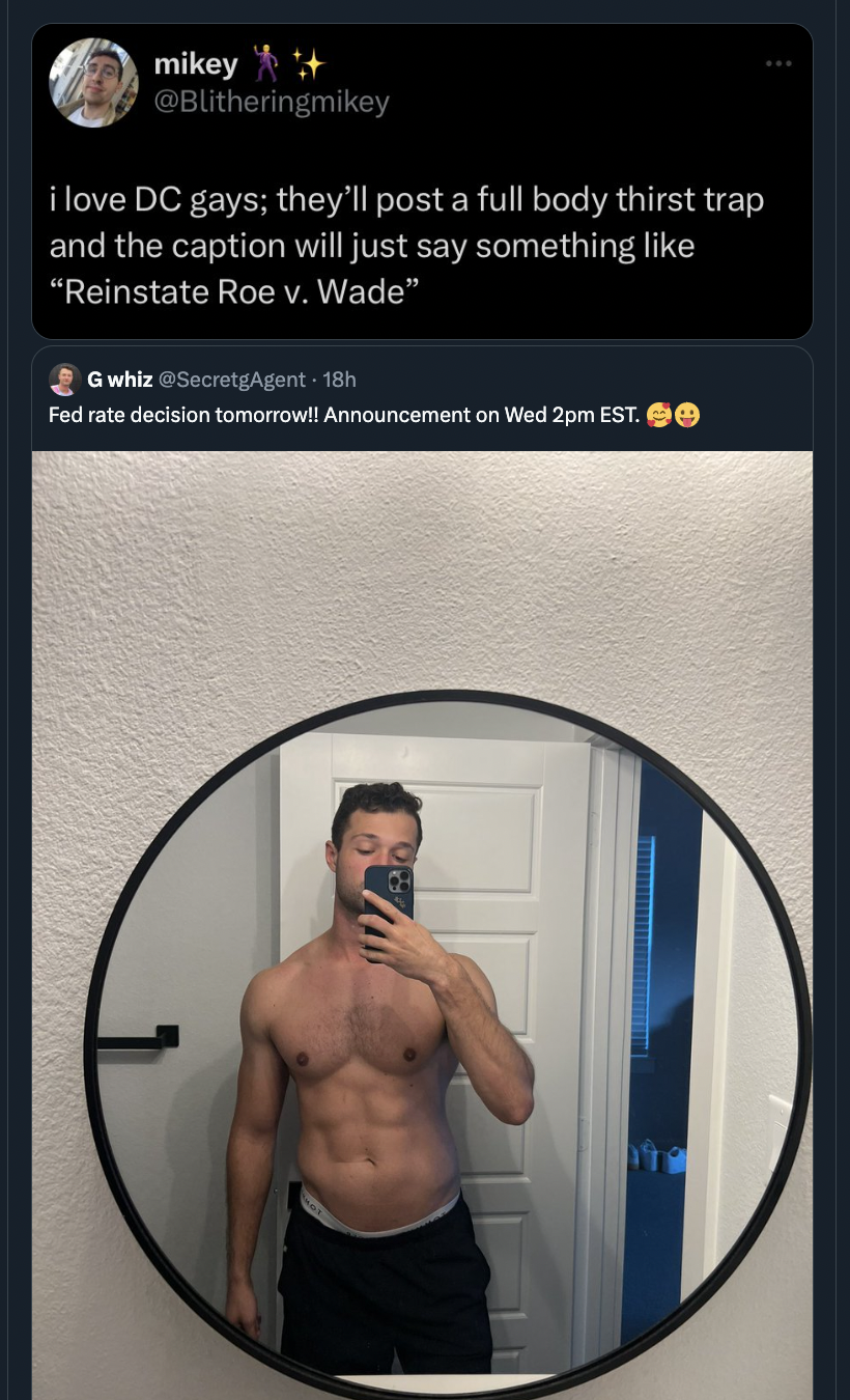 barechested - mikey i love Dc gays; they'll post a full body thirst trap and the caption will just say something "Reinstate Roe v. Wade" Gwhiz Agent18 Fed rate decision tomorrow!! Announcement on Wed 2pm Est.